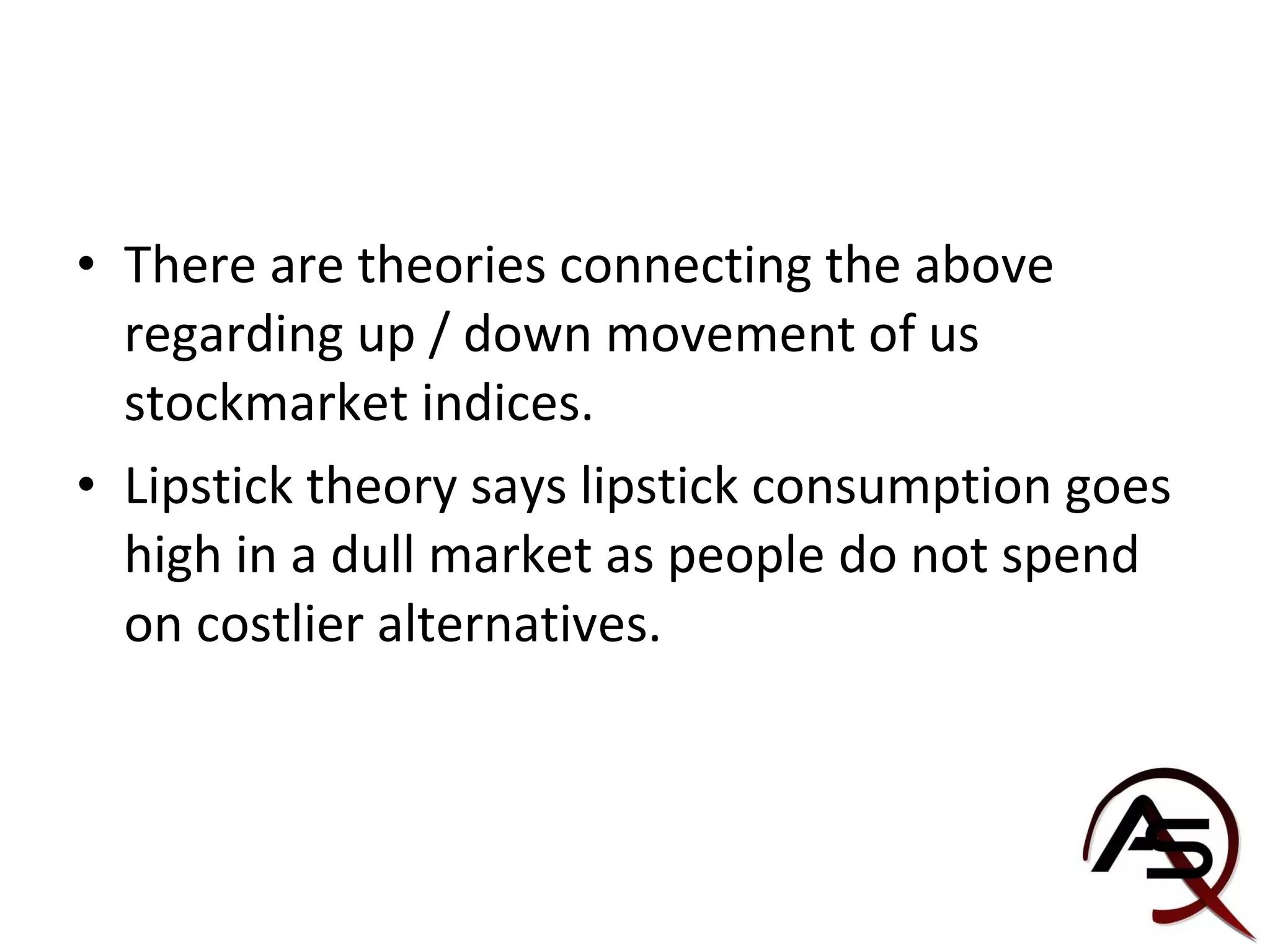 There are theories connecting the above regarding up / down movement of us stockmarket indices. Lipstick theory says lipstick consumption goes high in a dull market as people do not spend on costlier alternatives. 