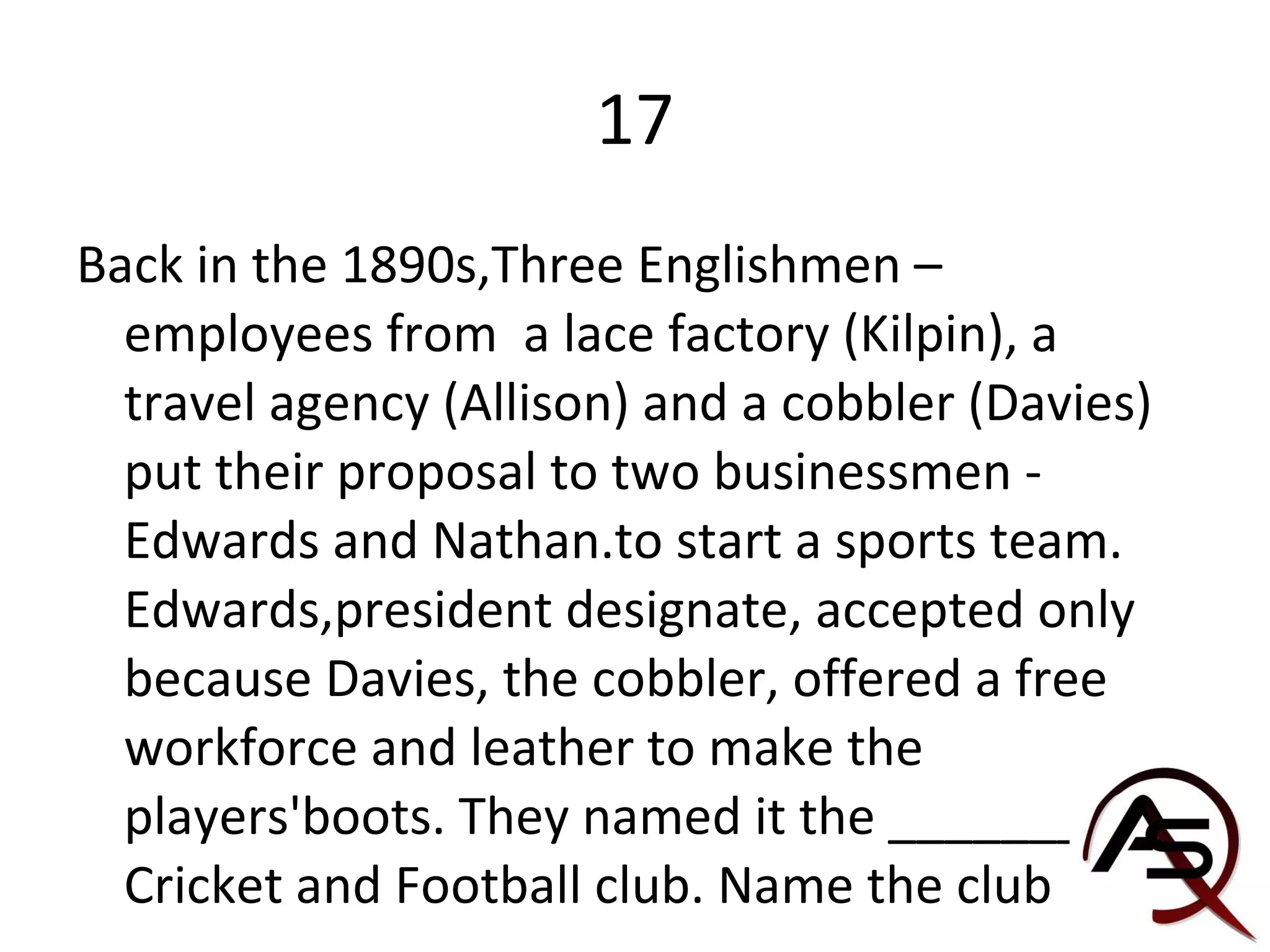 17 Back in the 1890s,Three Englishmen – employees from  a lace factory (Kilpin), a travel agency (Allison) and a cobbler (Davies) put their proposal to two businessmen - Edwards and Nathan.to start a sports team. Edwards,president designate, accepted only because Davies, the cobbler, offered a free workforce and leather to make the players'boots. They named it the _______ Cricket and Football club. Name the club 