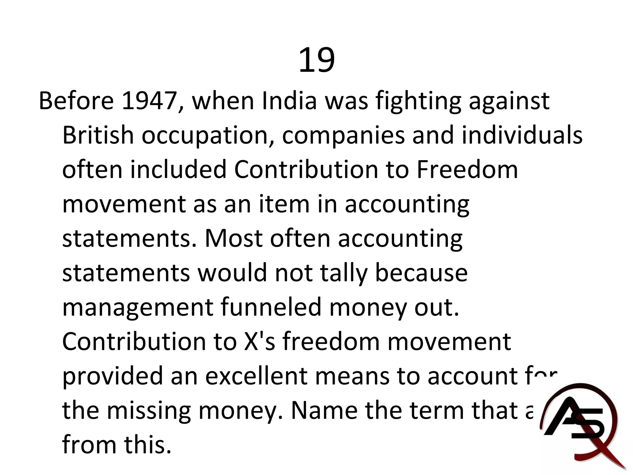 19 Before 1947, when India was fighting against British occupation, companies and individuals often included Contribution to Freedom movement as an item in accounting statements. Most often accounting statements would not tally because management funneled money out. Contribution to X's freedom movement provided an excellent means to account for the missing money. Name the term that arised from this. 