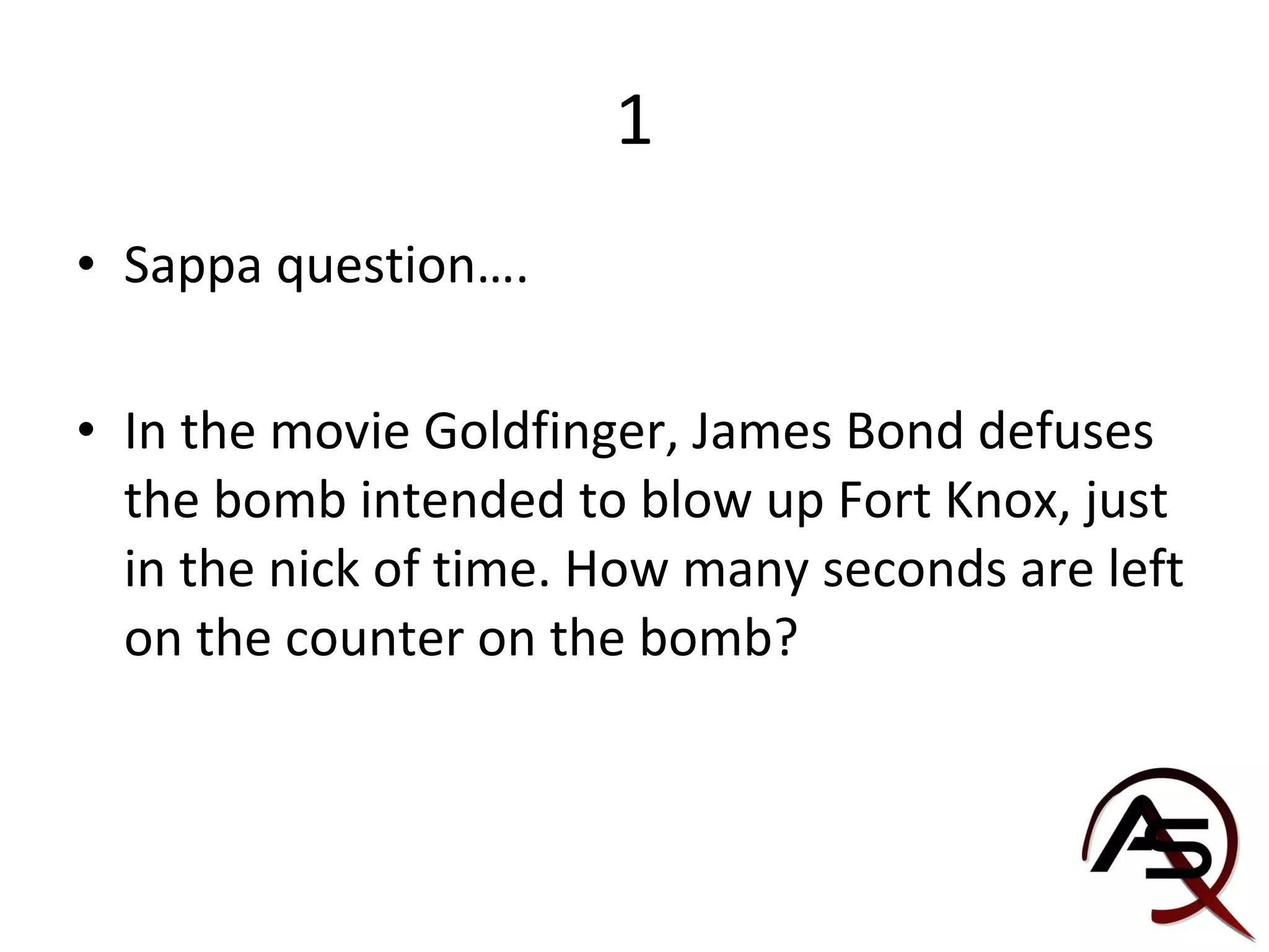 1 Sappa question…. In the movie Goldfinger, James Bond defuses the bomb intended to blow up Fort Knox, just in the nick of time. How many seconds are left on the counter on the bomb? 