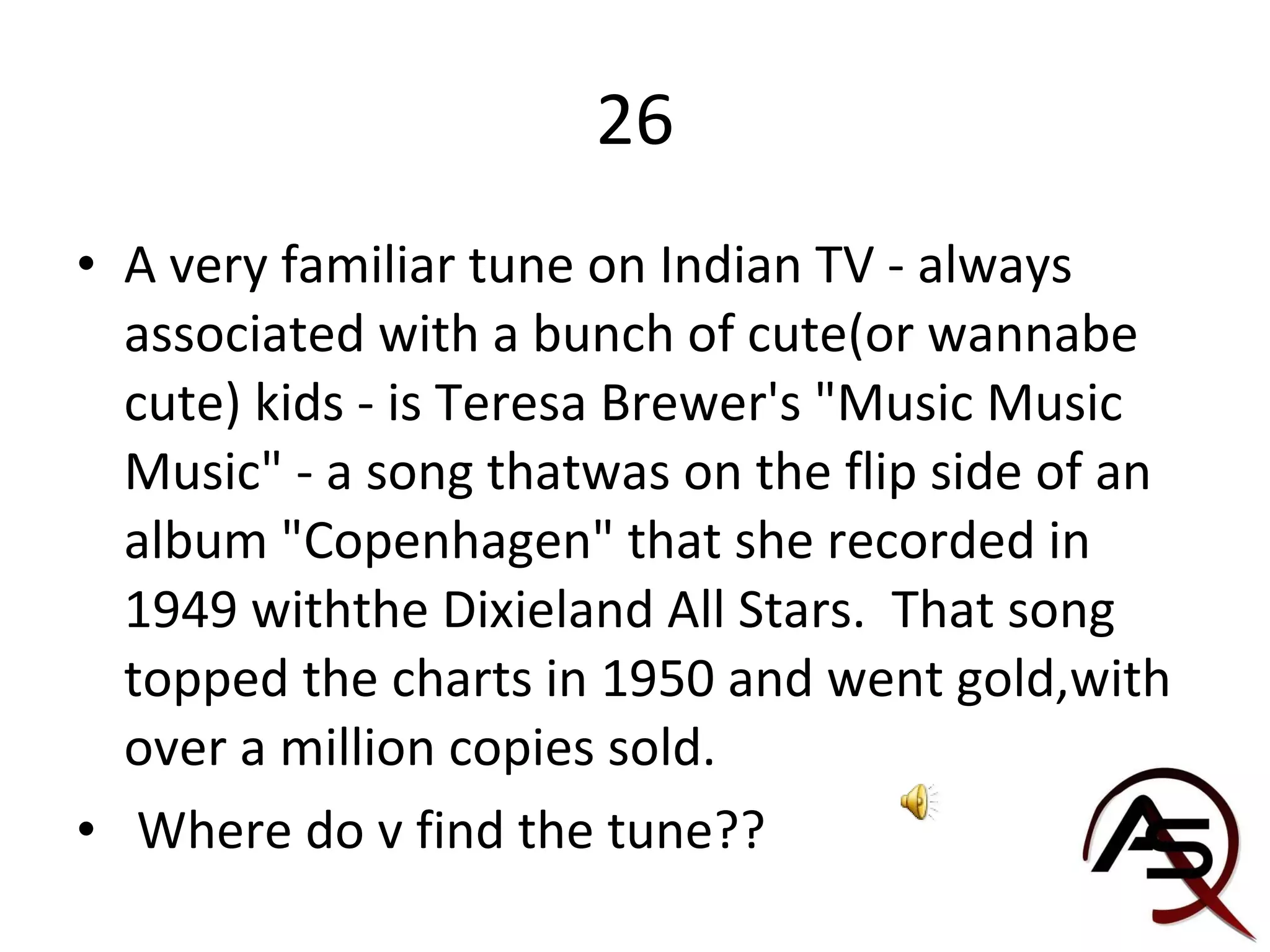 26 A very familiar tune on Indian TV - always associated with a bunch of cute(or wannabe cute) kids - is Teresa Brewer's "Music Music Music" - a song thatwas on the flip side of an album "Copenhagen" that she recorded in 1949 withthe Dixieland All Stars.  That song topped the charts in 1950 and went gold,with over a million copies sold.  Where do v find the tune?? 