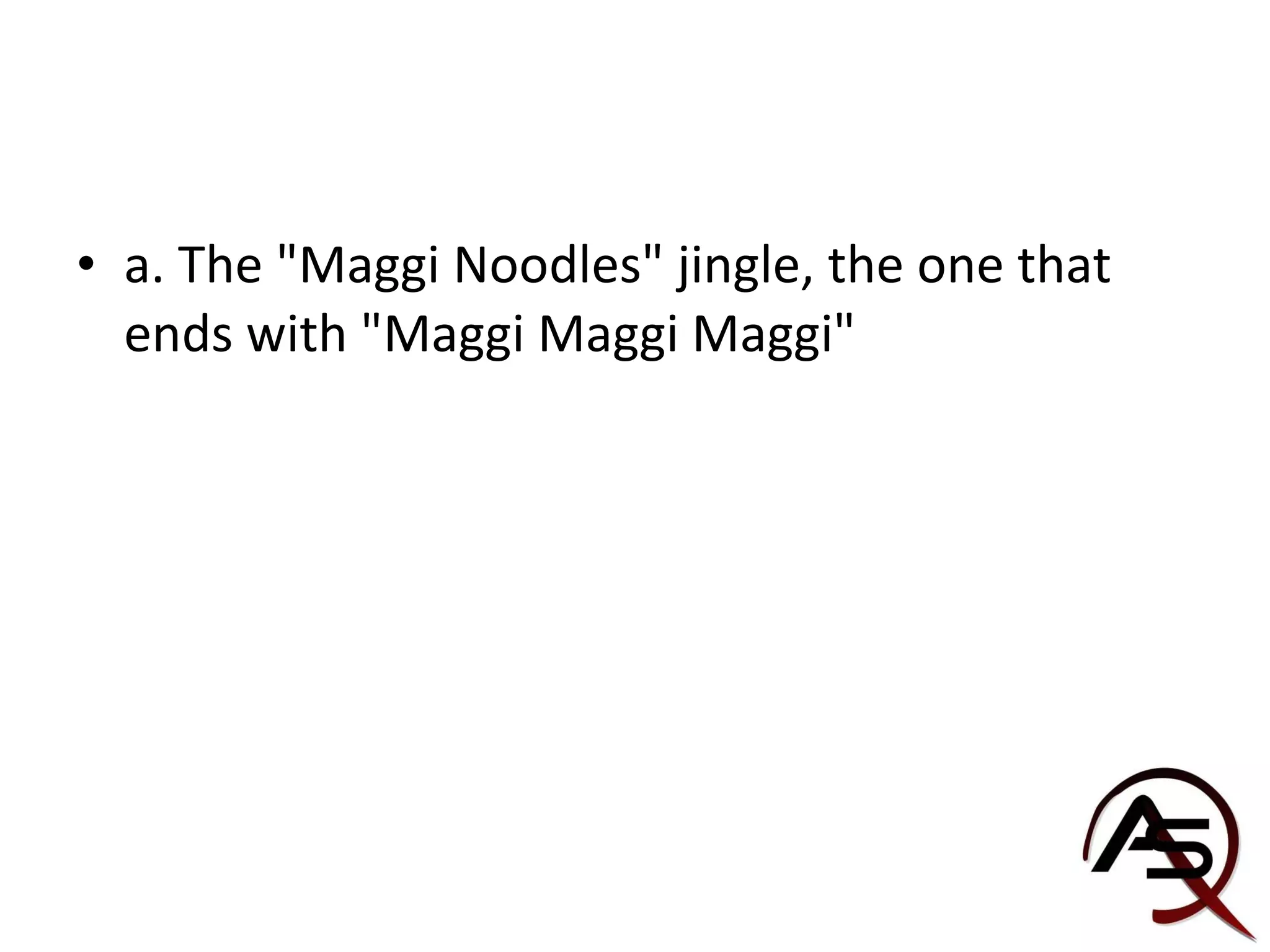 a. The "Maggi Noodles" jingle, the one that ends with "Maggi Maggi Maggi" 