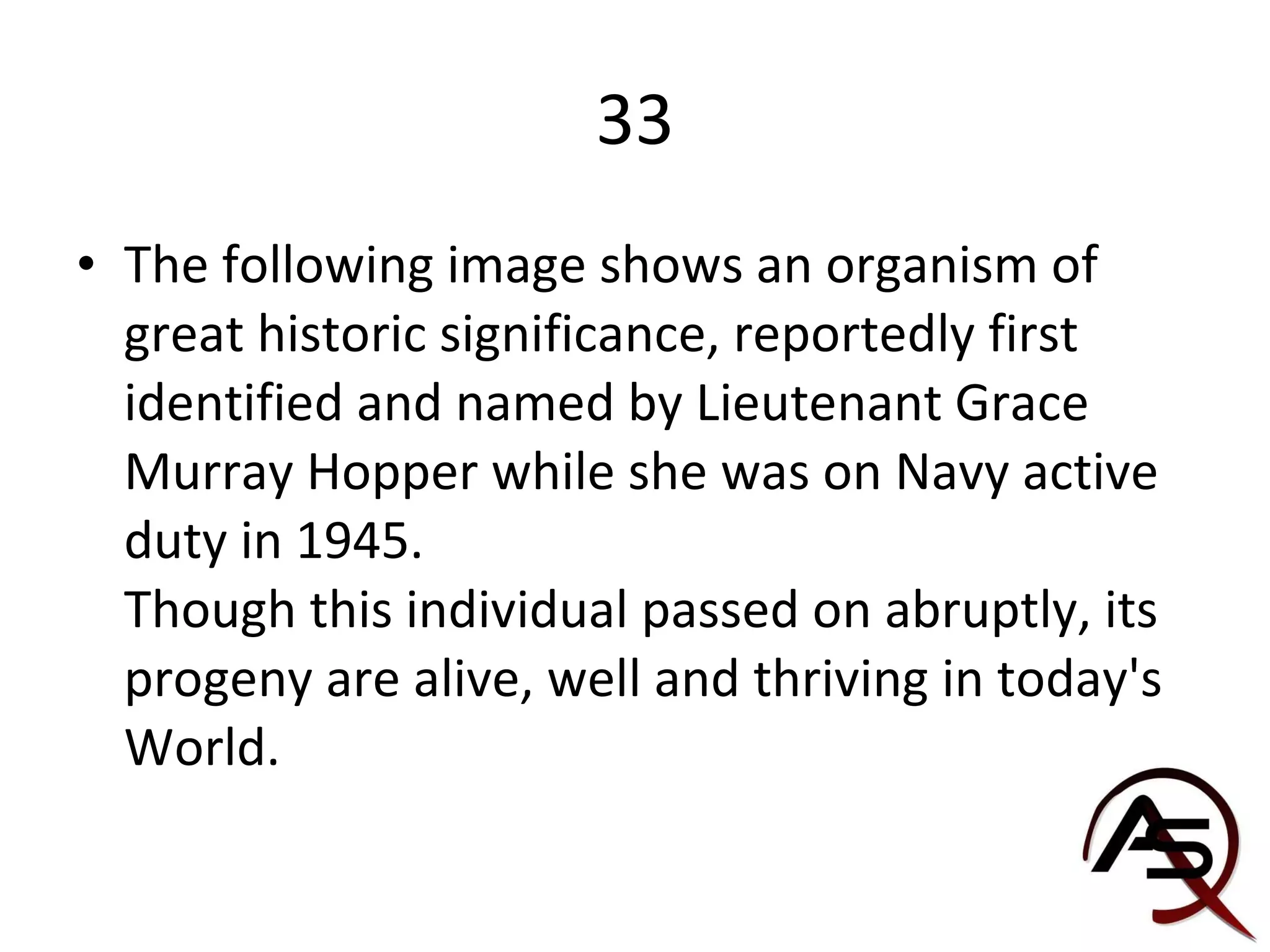 33 The following image shows an organism of great historic significance, reportedly first identified and named by Lieutenant Grace Murray Hopper while she was on Navy active duty in 1945. Though this individual passed on abruptly, its progeny are alive, well and thriving in today's World. 