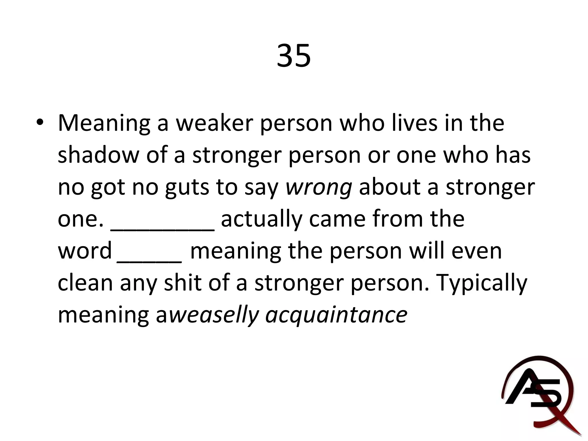 35 Meaning a weaker person who lives in the shadow of a stronger person or one who has no got no guts to say  wrong  about a stronger one. ________ actually came from the word  _____  meaning the person will even clean any shit of a stronger person. Typically meaning a weaselly acquaintance 