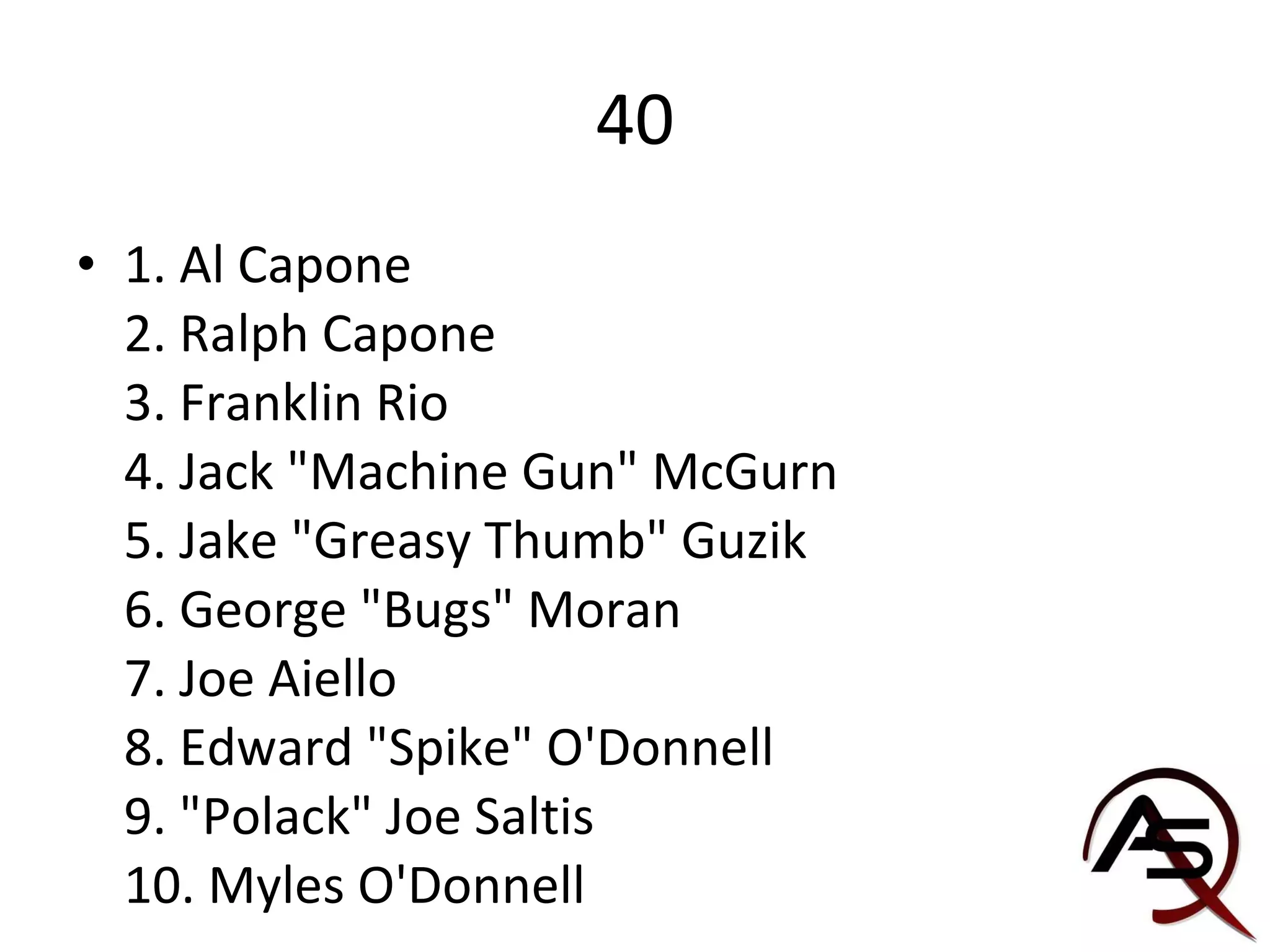 40 1. Al Capone 2. Ralph Capone 3. Franklin Rio 4. Jack "Machine Gun" McGurn 5. Jake "Greasy Thumb" Guzik 6. George "Bugs" Moran 7. Joe Aiello 8. Edward "Spike" O'Donnell 9. "Polack" Joe Saltis 10. Myles O'Donnell 