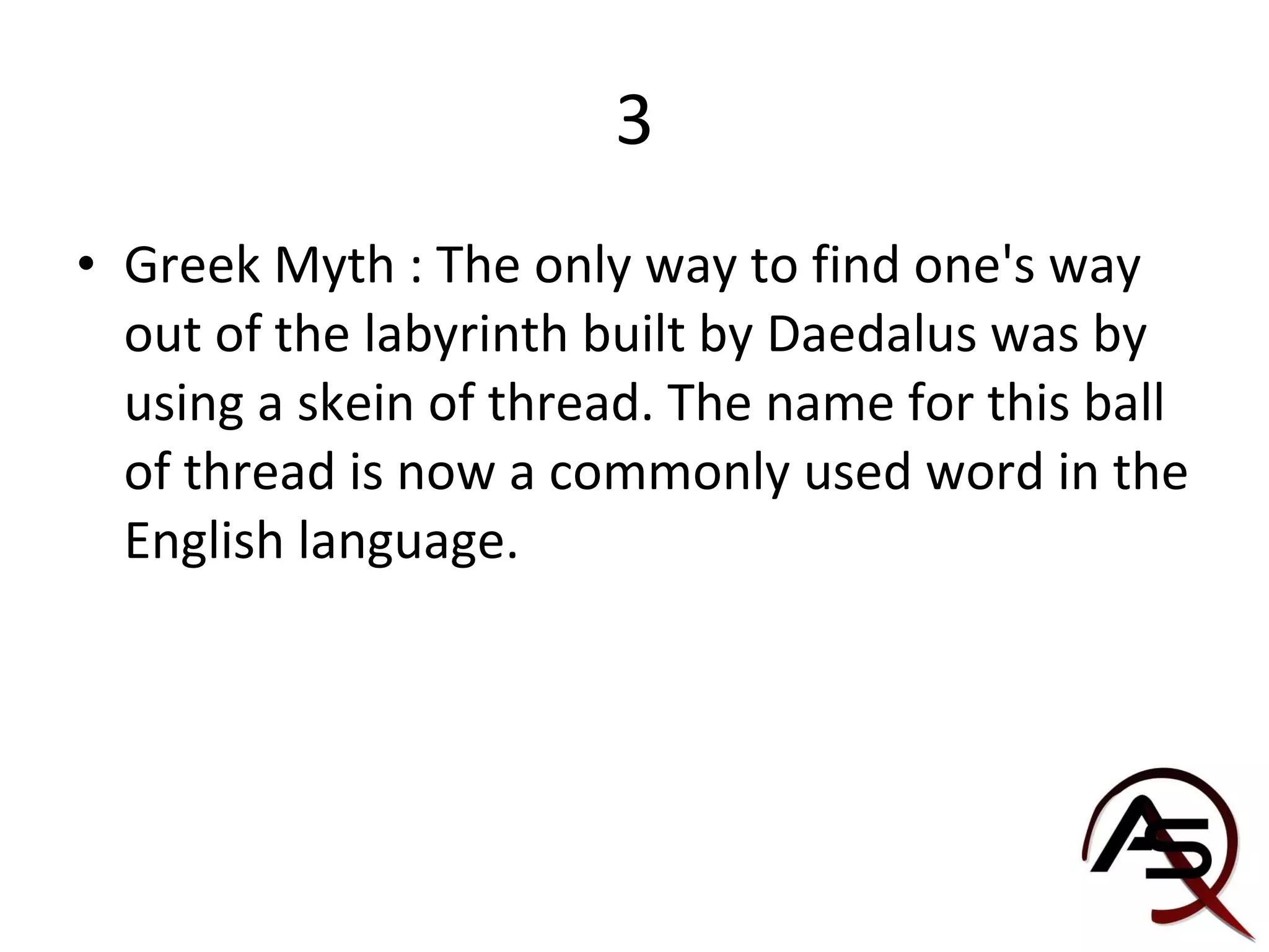 3 Greek Myth : The only way to find one's way out of the labyrinth built by Daedalus was by using a skein of thread. The name for this ball of thread is now a commonly used word in the English language. 