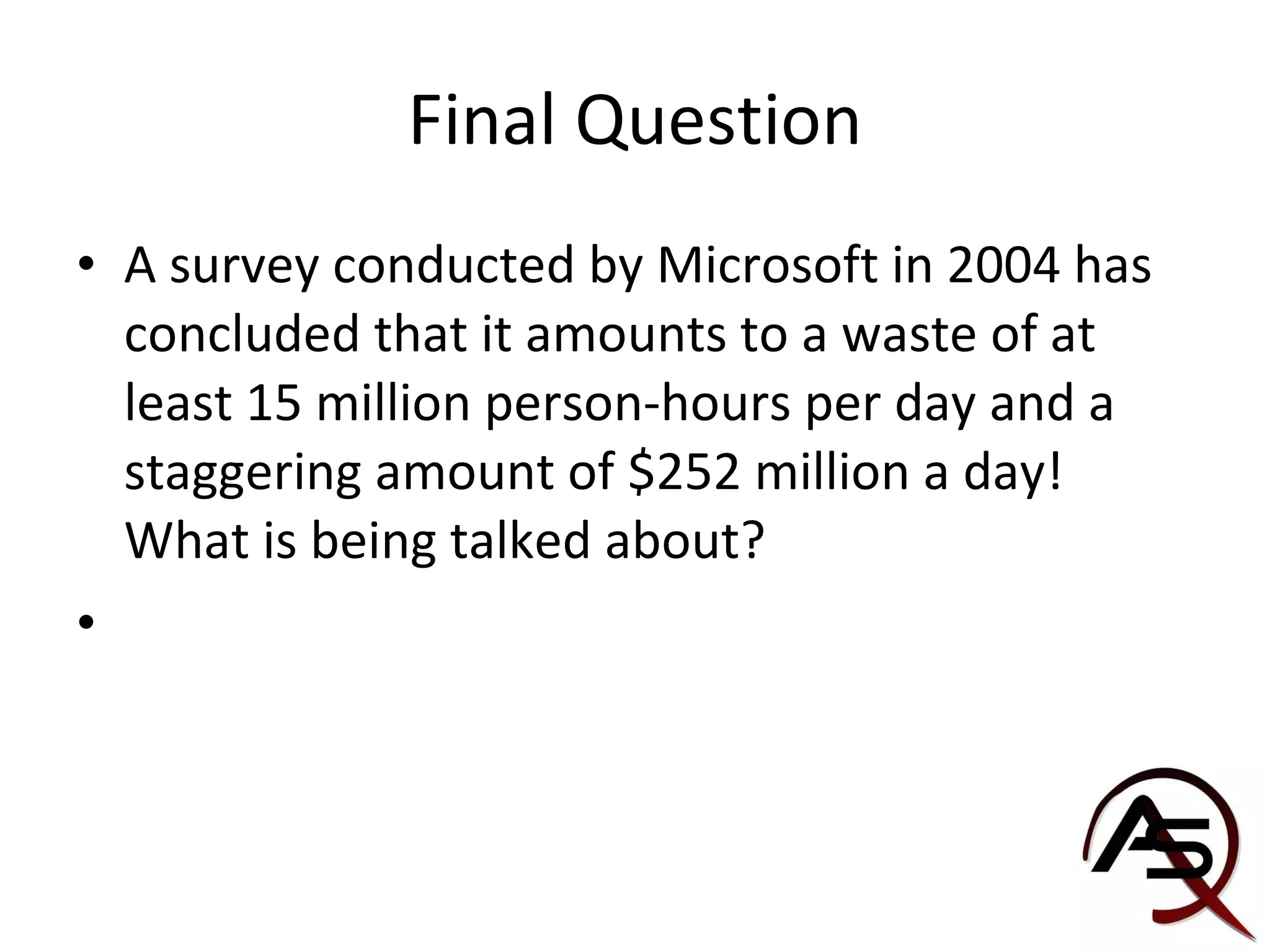 Final Question A survey conducted by Microsoft in 2004 has concluded that it amounts to a waste of at least 15 million person-hours per day and a staggering amount of $252 million a day! What is being talked about?  