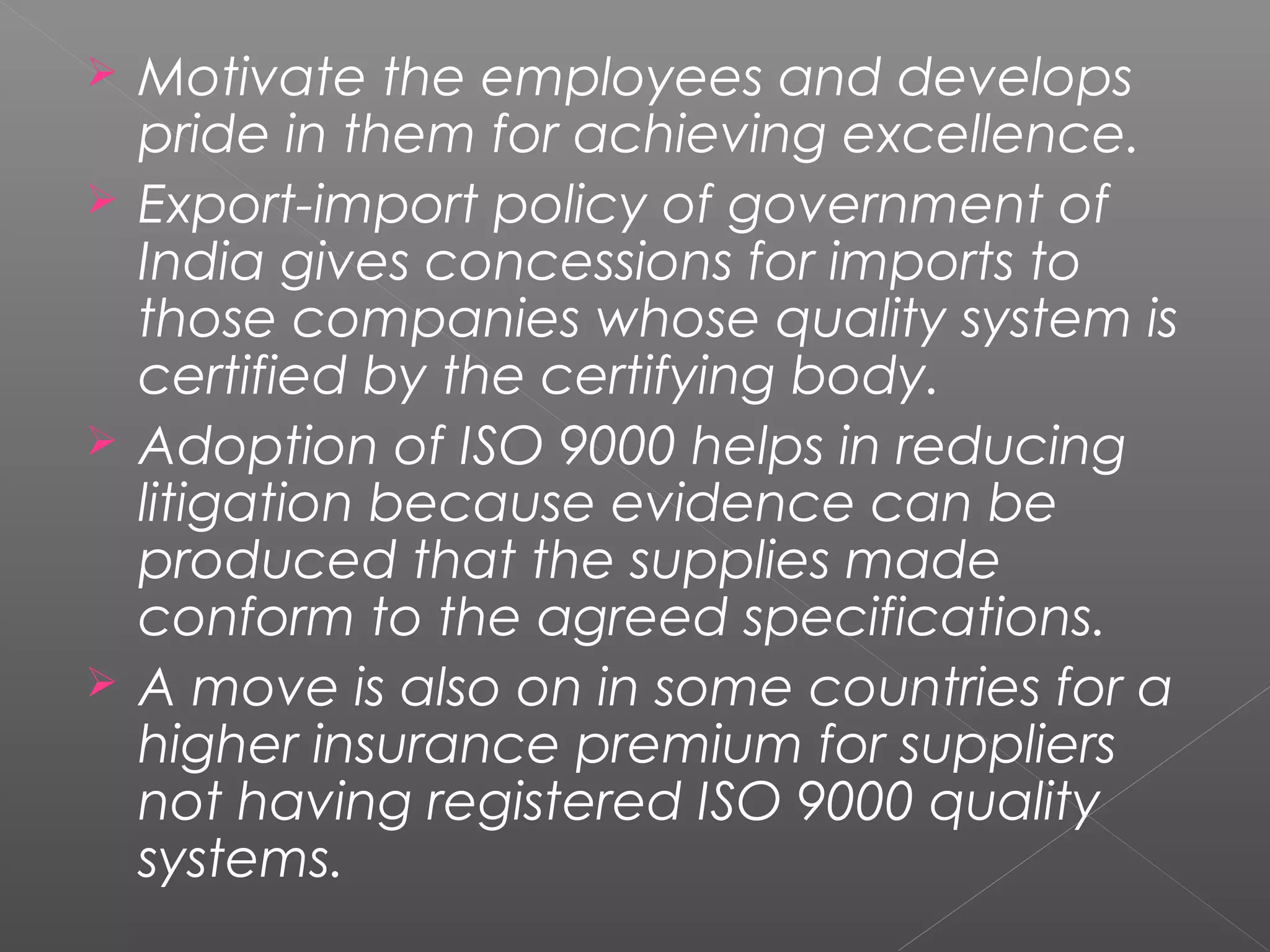  Motivate the employees and develops
pride in them for achieving excellence.
 Export-import policy of government of
India gives concessions for imports to
those companies whose quality system is
certified by the certifying body.
 Adoption of ISO 9000 helps in reducing
litigation because evidence can be
produced that the supplies made
conform to the agreed specifications.
 A move is also on in some countries for a
higher insurance premium for suppliers
not having registered ISO 9000 quality
systems.
 