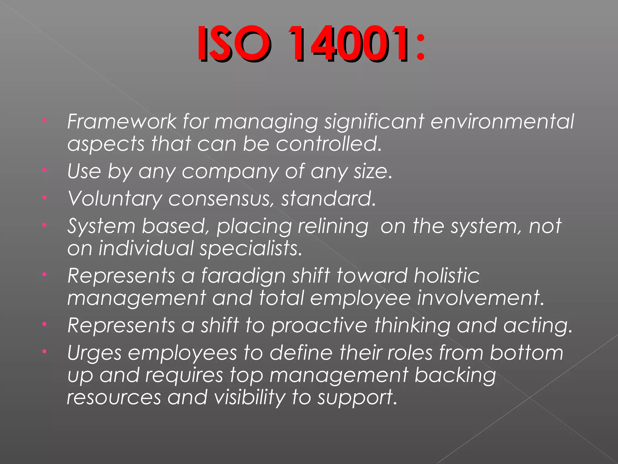 ISO 14001ISO 14001:
• Framework for managing significant environmental
aspects that can be controlled.
• Use by any company of any size.
• Voluntary consensus, standard.
• System based, placing relining on the system, not
on individual specialists.
• Represents a faradign shift toward holistic
management and total employee involvement.
• Represents a shift to proactive thinking and acting.
• Urges employees to define their roles from bottom
up and requires top management backing
resources and visibility to support.
 