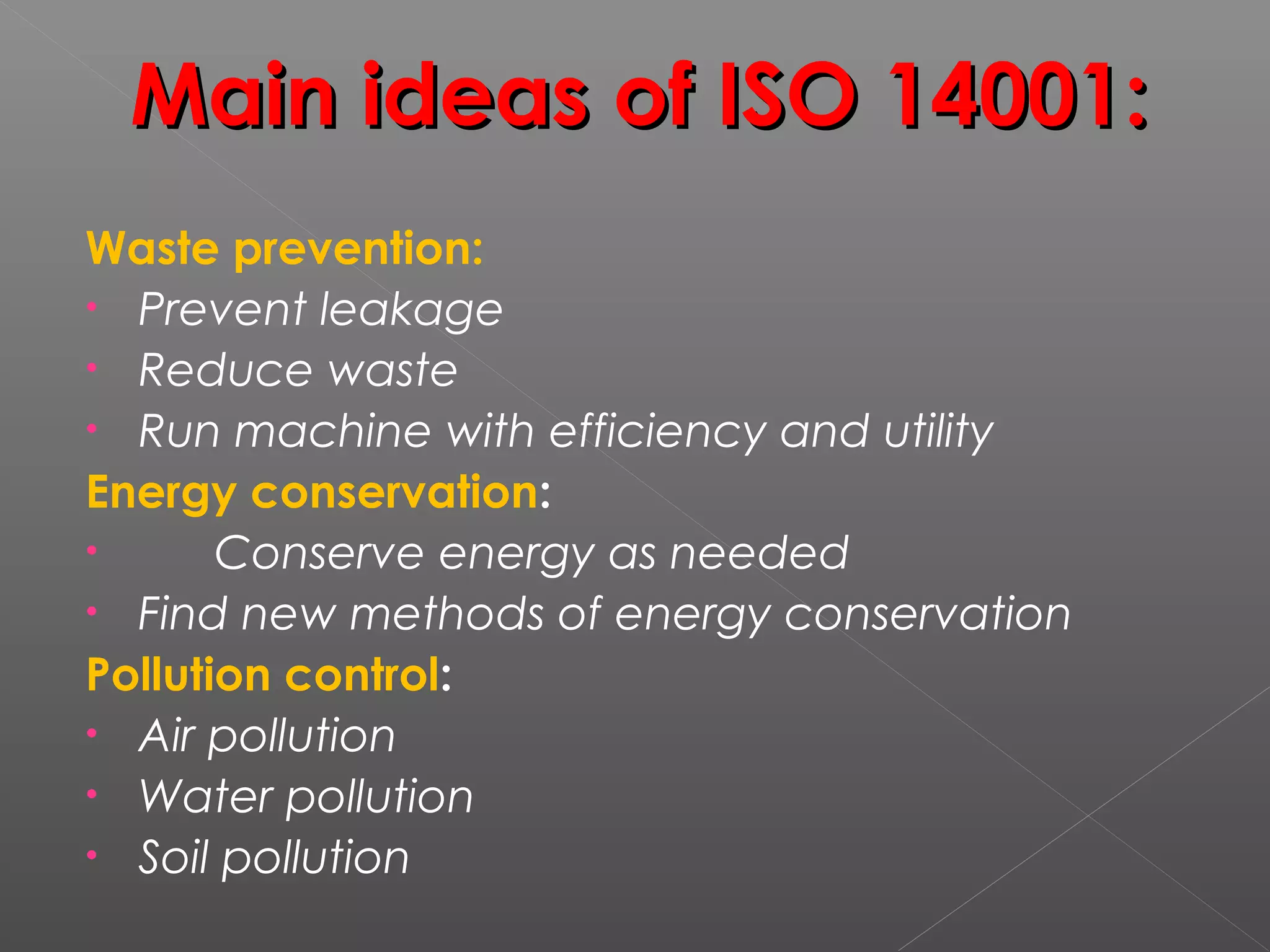 Main ideas of ISO 14001:Main ideas of ISO 14001:
Waste prevention:
• Prevent leakage
• Reduce waste
• Run machine with efficiency and utility
Energy conservation:
• Conserve energy as needed
• Find new methods of energy conservation
Pollution control:
• Air pollution
• Water pollution
• Soil pollution
 