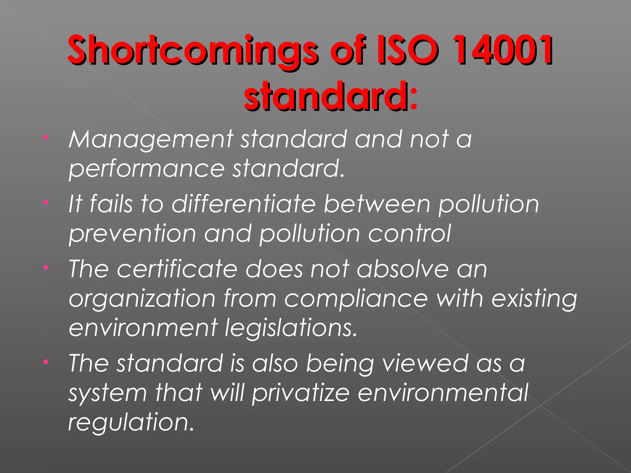 Shortcomings of ISO 14001Shortcomings of ISO 14001
standardstandard:
• Management standard and not a
performance standard.
• It fails to differentiate between pollution
prevention and pollution control
• The certificate does not absolve an
organization from compliance with existing
environment legislations.
• The standard is also being viewed as a
system that will privatize environmental
regulation.
 