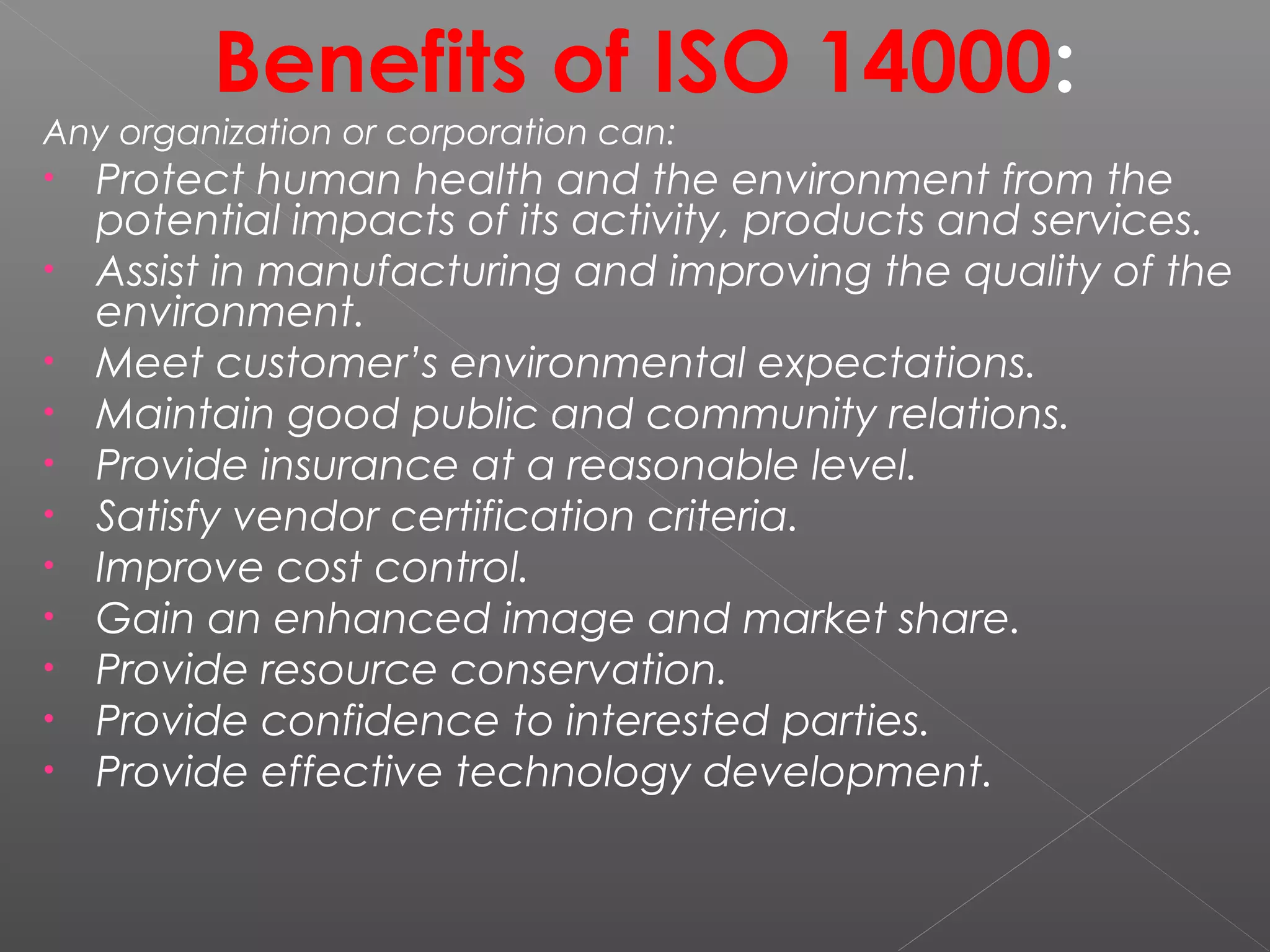 Benefits of ISO 14000:
Any organization or corporation can:
• Protect human health and the environment from the
potential impacts of its activity, products and services.
• Assist in manufacturing and improving the quality of the
environment.
• Meet customer’s environmental expectations.
• Maintain good public and community relations.
• Provide insurance at a reasonable level.
• Satisfy vendor certification criteria.
• Improve cost control.
• Gain an enhanced image and market share.
• Provide resource conservation.
• Provide confidence to interested parties.
• Provide effective technology development.
 