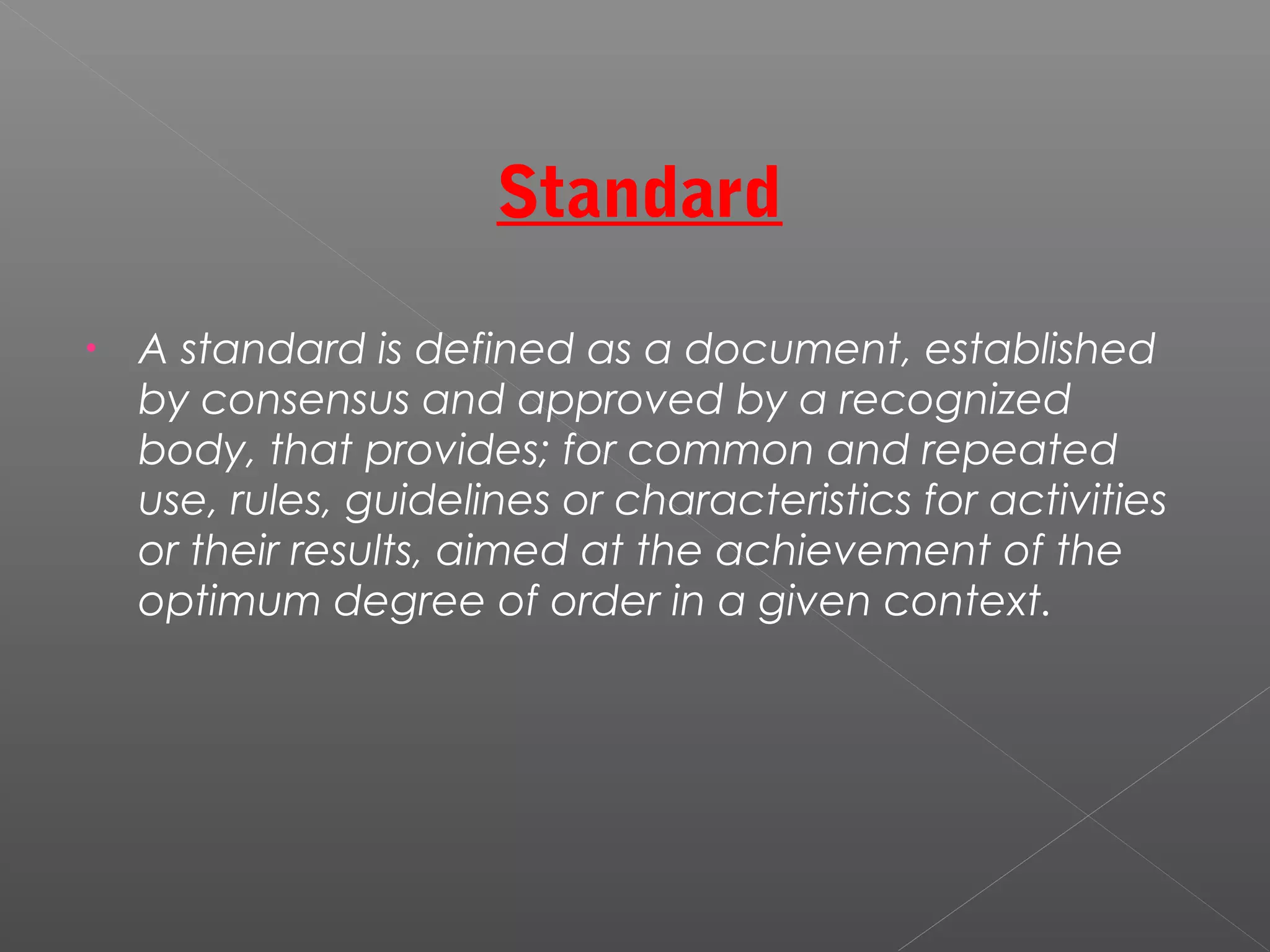 Standard
• A standard is defined as a document, established
by consensus and approved by a recognized
body, that provides; for common and repeated
use, rules, guidelines or characteristics for activities
or their results, aimed at the achievement of the
optimum degree of order in a given context.
 
