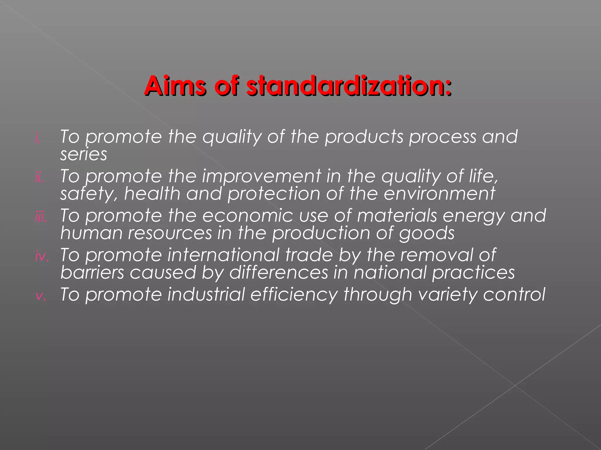 Aims of standardization:Aims of standardization:
i. To promote the quality of the products process and
series
ii. To promote the improvement in the quality of life,
safety, health and protection of the environment
iii. To promote the economic use of materials energy and
human resources in the production of goods
iv. To promote international trade by the removal of
barriers caused by differences in national practices
v. To promote industrial efficiency through variety control
 