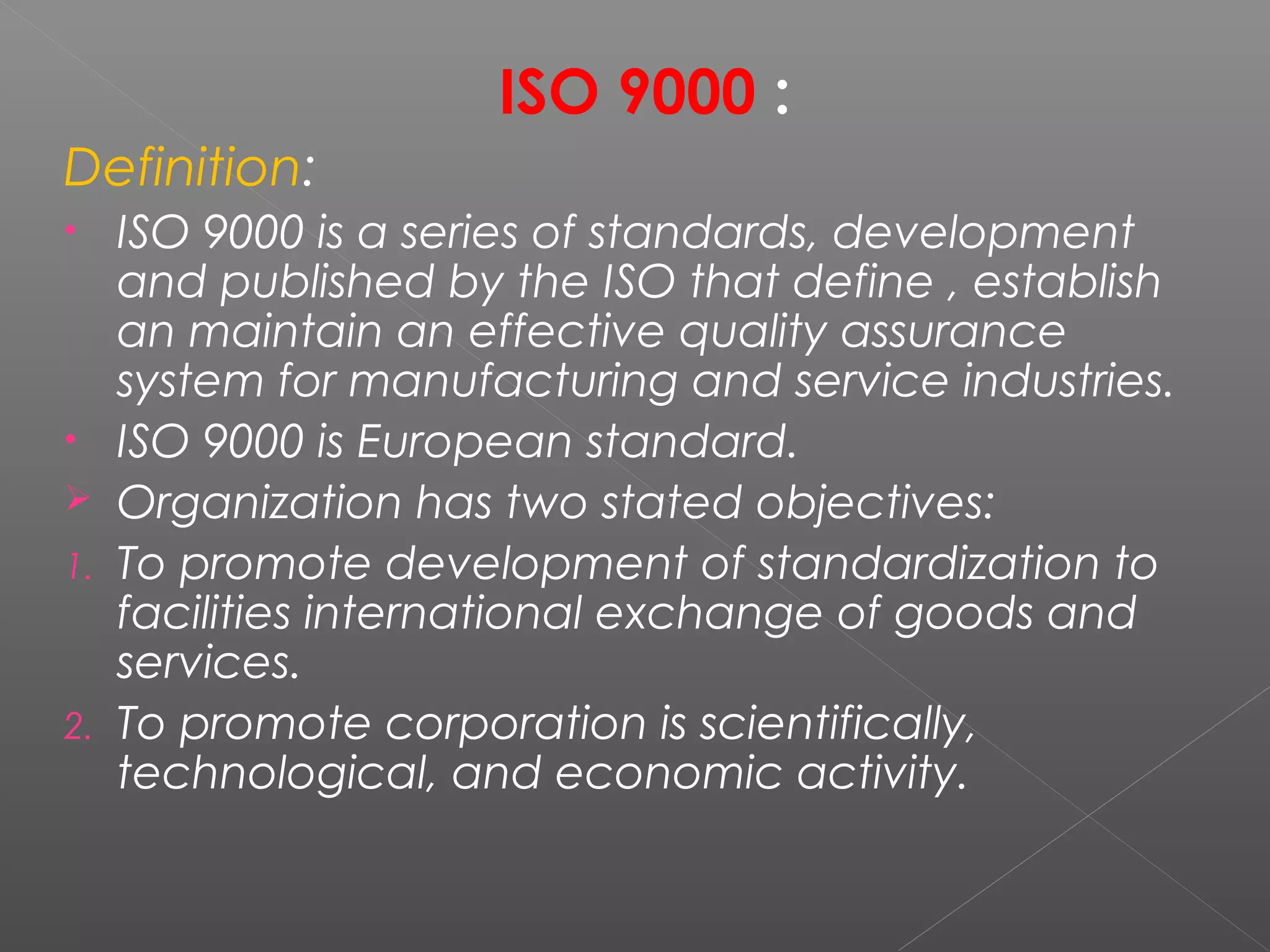 ISO 9000 :
Definition:
• ISO 9000 is a series of standards, development
and published by the ISO that define , establish
an maintain an effective quality assurance
system for manufacturing and service industries.
• ISO 9000 is European standard.
 Organization has two stated objectives:
1. To promote development of standardization to
facilities international exchange of goods and
services.
2. To promote corporation is scientifically,
technological, and economic activity.
 