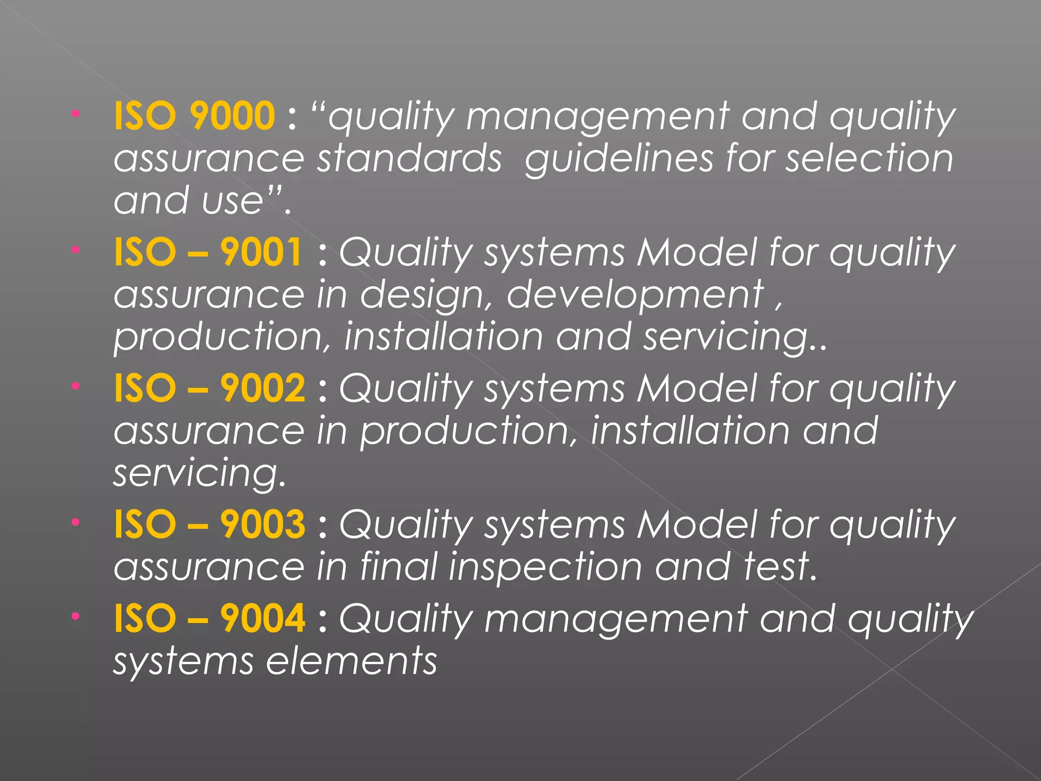 • ISO 9000 : “quality management and quality
assurance standards guidelines for selection
and use”.
• ISO – 9001 : Quality systems Model for quality
assurance in design, development ,
production, installation and servicing..
• ISO – 9002 : Quality systems Model for quality
assurance in production, installation and
servicing.
• ISO – 9003 : Quality systems Model for quality
assurance in final inspection and test.
• ISO – 9004 : Quality management and quality
systems elements
 