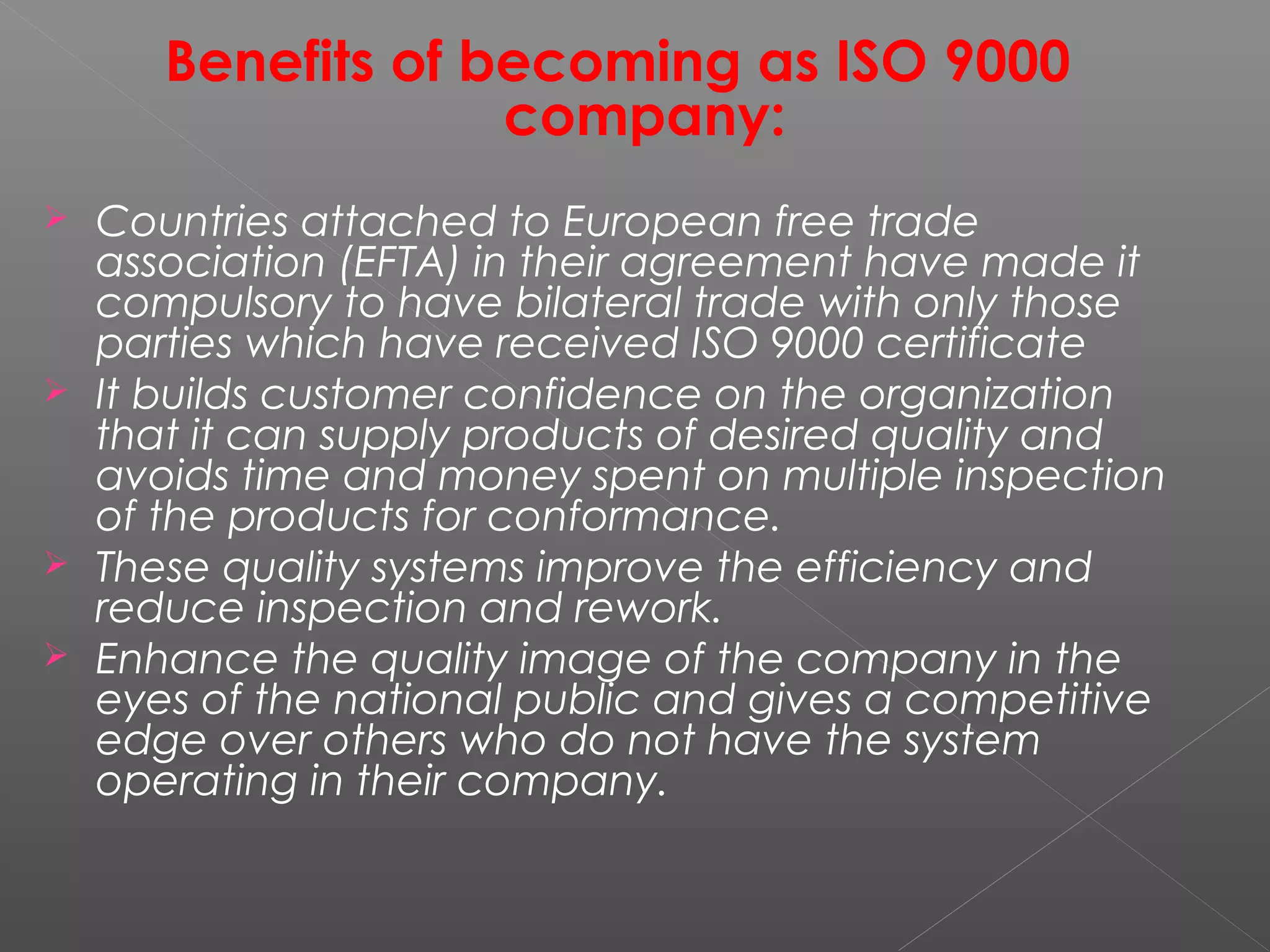 Benefits of becoming as ISO 9000
company:
 Countries attached to European free trade
association (EFTA) in their agreement have made it
compulsory to have bilateral trade with only those
parties which have received ISO 9000 certificate
 It builds customer confidence on the organization
that it can supply products of desired quality and
avoids time and money spent on multiple inspection
of the products for conformance.
 These quality systems improve the efficiency and
reduce inspection and rework.
 Enhance the quality image of the company in the
eyes of the national public and gives a competitive
edge over others who do not have the system
operating in their company.
 