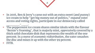 4.
◈ In 2016, Ben & Jerry’s came out with an extra sweet (and punny)
ice cream to help "get big money out of politics," expand voter
access and voting rights, participate in our democracy called
______-___.
◈ The peppermint ice cream shares similar ideals with the flavour
‘Bernie’s Yearning’, that is majorly mint, oppressively covered by a
thick solid chocolate disk that represents the wealth of the one
percent. In a move of economic redistribution, the eater smashes
the disc and mixes it up with the other 99 percent.
◈ FITB.
 