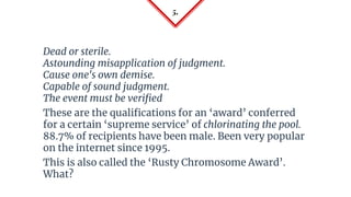 5.
Dead or sterile.
Astounding misapplication of judgment.
Cause one's own demise.
Capable of sound judgment.
The event must be verified
These are the qualifications for an ‘award’ conferred
for a certain ‘supreme service’ of chlorinating the pool.
88.7% of recipients have been male. Been very popular
on the internet since 1995.
This is also called the ‘Rusty Chromosome Award’.
What?
 