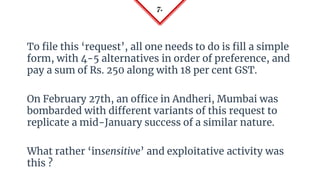 7.
To file this ‘request’, all one needs to do is fill a simple
form, with 4-5 alternatives in order of preference, and
pay a sum of Rs. 250 along with 18 per cent GST.
On February 27th, an office in Andheri, Mumbai was
bombarded with different variants of this request to
replicate a mid-January success of a similar nature.
What rather ‘insensitive’ and exploitative activity was
this ?
 