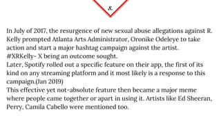 8.
In July of 2017, the resurgence of new sexual abuse allegations against R.
Kelly prompted Atlanta Arts Administrator, Oronike Odeleye to take
action and start a major hashtag campaign against the artist.
#XRKelly- X being an outcome sought.
Later, Spotify rolled out a specific feature on their app, the first of its
kind on any streaming platform and it most likely is a response to this
campaign.(Jan 2019)
This effective yet not-absolute feature then became a major meme
where people came together or apart in using it. Artists like Ed Sheeran,
Perry, Camila Cabello were mentioned too.
 