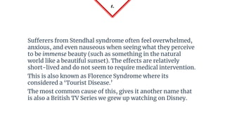 1.
Sufferers from Stendhal syndrome often feel overwhelmed,
anxious, and even nauseous when seeing what they perceive
to be immense beauty (such as something in the natural
world like a beautiful sunset). The effects are relatively
short-lived and do not seem to require medical intervention.
This is also known as Florence Syndrome where its
considered a ‘Tourist Disease.’
The most common cause of this, gives it another name that
is also a British TV Series we grew up watching on Disney.
 