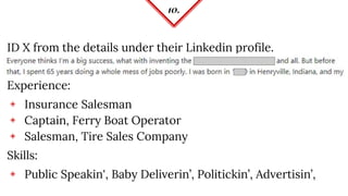 10.
ID X from the details under their Linkedin profile.
Experience:
◈ Insurance Salesman
◈ Captain, Ferry Boat Operator
◈ Salesman, Tire Sales Company
Skills:
◈ Public Speakin', Baby Deliverin’, Politickin’, Advertisin’,
 