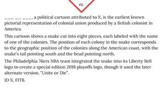 12.
___ __ ___, a political cartoon attributed to X, is the earliest known
pictorial representation of colonial union produced by a British colonist in
America.
This cartoon shows a snake cut into eight pieces, each labeled with the name
of one of the colonies. The position of each colony in the snake corresponds
to the geographic position of the colonies along the American coast, with the
snake's tail pointing south and the head pointing north.
The Philadelphia 76ers NBA team integrated the snake into its Liberty Bell
logo to create a special edition 2018 playoffs logo, though it used the later
alternate version, "Unite or Die”.
ID X, FITB.
 