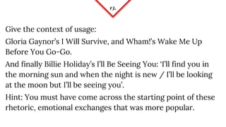13.
Give the context of usage:
Gloria Gaynor’s I Will Survive, and Wham!’s Wake Me Up
Before You Go-Go.
And finally Billie Holiday’s I’ll Be Seeing You: ‘I’ll find you in
the morning sun and when the night is new / I’ll be looking
at the moon but I’ll be seeing you’.
Hint: You must have come across the starting point of these
rhetoric, emotional exchanges that was more popular.
 