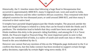 14.
Historically, the X timeline states that following a huge flood in Mesopotamia that
occurred in approximately 4000 BCE, many X migrated east, west and south to India,
Afghanistan, Morocco and the other northern African countries. They remained with their
adopted countries for two thousand years, or until around 2000 BCE, and then many X
returned to their native land.
X temples have pyramid shaped gopura just like Hindu temples. The peacock astride the
Aarti and Sanjak oil lamps is related to a deity that can be found in both the Hindu and X
pantheon. The similarities lead to beliefs that they could have been one people.In the
Hindu tradition this deity is the peacock-riding Karthikey, and among the X it is Tawsi
Melek, the Peacock Angel or Peacock King. The most important point to note is that
peacock, the national bird of India, is a native of south and south east Asia or Africa. Not
found in the area inhabited by the X.
However one cannot find any mention of this on the Wikipedia page dedicated to the X or
confirm this theory, but this India-connect has been invoked to support certain foreign
policy decisions, especially by certain Right-wing news media. ID X
 