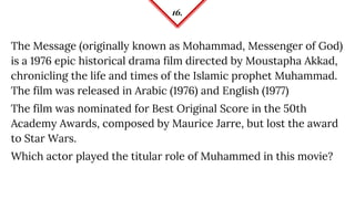 16.
The Message (originally known as Mohammad, Messenger of God)
is a 1976 epic historical drama film directed by Moustapha Akkad,
chronicling the life and times of the Islamic prophet Muhammad.
The film was released in Arabic (1976) and English (1977)
The film was nominated for Best Original Score in the 50th
Academy Awards, composed by Maurice Jarre, but lost the award
to Star Wars.
Which actor played the titular role of Muhammed in this movie?
 