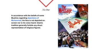 No One
In accordance with the beliefs of some
Muslims regarding depictions of
Muhammad, his face is not depicted on-
screen nor is his voice heard. Islamic
tradition generally forbids any direct
representation of religious figures.
 
