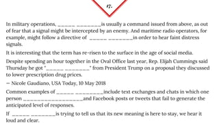 17.
In military operations, _____ _______is usually a command issued from above, as out
of fear that a signal might be intercepted by an enemy. And maritime radio operators, for
example, might follow a directive of _____ _______in order to hear faint distress
signals.
It is interesting that the term has re-risen to the surface in the age of social media.
Despite spending an hour together in the Oval Office last year, Rep. Elijah Cummings said
Thursday he got "_____ _______" from President Trump on a proposal they discussed
to lower prescription drug prices.
— Nicole Gaudiano, USA Today, 10 May 2018
Common examples of _____ ________include text exchanges and chats in which one
person _________________and Facebook posts or tweets that fail to generate the
anticipated level of responses.
If _____ _______is trying to tell us that its new meaning is here to stay, we hear it
loud and clear.
 