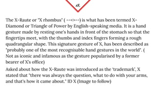 18.
The X-Raute or "X rhombus" ( --<>--) is what has been termed X-
Diamond or Triangle of Power by English-speaking media. It is a hand
gesture made by resting one's hands in front of the stomach so that the
fingertips meet, with the thumbs and index fingers forming a rough
quadrangular shape. This signature gesture of X, has been described as
"probably one of the most recognisable hand gestures in the world". (
Not as iconic and infamous as the gesture popularised by a former
bearer of X’s office)
Asked about how the X-Raute was introduced as the ‘trademark’, X
stated that "there was always the question, what to do with your arms,
and that's how it came about." ID X (Image to follow)
 