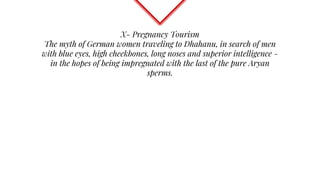 X- Pregnancy Tourism
The myth of German women traveling to Dhahanu, in search of men
with blue eyes, high cheekbones, long noses and superior intelligence -
in the hopes of being impregnated with the last of the pure Aryan
sperms.
 