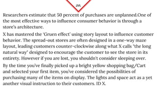 20.
Researchers estimate that 50 percent of purchases are unplanned.One of
the most effective ways to influence consumer behavior is through a
store’s architecture.
X has mastered the ‘Gruen effect’ using story layout to influence customer
behavior. The spread-out stores are often designed in a one-way maze
layout, leading customers counter-clockwise along what X calls "the long
natural way" designed to encourage the customer to see the store in its
entirety. However if you are lost, you shouldn't consider sleeping over.
By the time you’ve finally picked up a bright yellow shopping bag/Cart
and selected your first item, you’ve considered the possibilities of
purchasing many of the items on display. The lights and space act as a yet
another visual instruction to their customers. ID X.
 