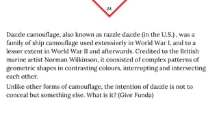 21.
Dazzle camouflage, also known as razzle dazzle (in the U.S.) , was a
family of ship camouflage used extensively in World War I, and to a
lesser extent in World War II and afterwards. Credited to the British
marine artist Norman Wilkinson, it consisted of complex patterns of
geometric shapes in contrasting colours, interrupting and intersecting
each other.
Unlike other forms of camouflage, the intention of dazzle is not to
conceal but something else. What is it? (Give Funda)
 