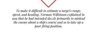 To make it difficult to estimate a target's range,
speed, and heading. Norman Wilkinson explained in
1919 that he had intended dazzle primarily to mislead
the enemy about a ship's course and so to take up a
poor firing position.
 