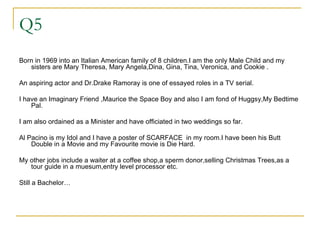 Q5 Born in 1969 into an Italian American family of 8 children.I am the only Male Child and my sisters are Mary Theresa, Mary Angela,Dina, Gina, Tina, Veronica, and Cookie . An aspiring actor and Dr.Drake Ramoray is one of essayed roles in a TV serial. I have an Imaginary Friend ,Maurice the Space Boy and also I am fond of Huggsy,My Bedtime Pal. I am also ordained as a Minister and have officiated in two weddings so far. Al Pacino is my Idol and I have a poster of SCARFACE  in my room.I have been his Butt Double in a Movie and my Favourite movie is Die Hard. My other jobs include a waiter at a coffee shop,a sperm donor,selling Christmas Trees,as a tour guide in a muesum,entry level processor etc. Still a Bachelor… 
