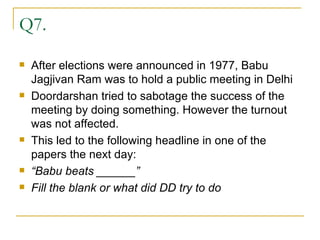 Q7. After elections were announced in 1977, Babu Jagjivan Ram was to hold a public meeting in Delhi  Doordarshan tried to sabotage the success of the meeting by doing something. However the turnout was not affected. This led to the following headline in one of the papers the next day: “ Babu beats ______” Fill the blank or what did DD try to do 