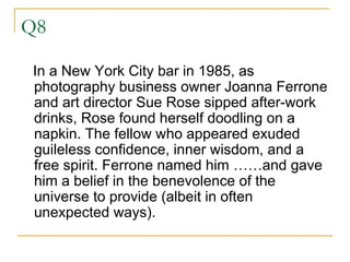 Q8 In a New York City bar in 1985, as photography business owner Joanna Ferrone and art director Sue Rose sipped after-work drinks, Rose found herself doodling on a napkin. The fellow who appeared exuded guileless confidence, inner wisdom, and a free spirit. Ferrone named him ……and gave him a belief in the benevolence of the universe to provide (albeit in often unexpected ways).  