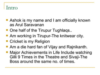 Intro Ashok is my name and I am officially known as Arul Saravanan One half of the Tirupur Tughlaqs.. Am working in Tirupur-The knitwear city. Cricket is my Religion  Am a die hard fan of Vijay and Rajnikanth. Major Achievements in Life Include watching Gilli 9 Times in the Theatre and Sivaji-The Boss around the same no. of times. 
