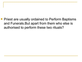 Priest are usually ordained to Perform Baptisms and Funerals.But apart from them who else is authorised to perform these two rituals? 