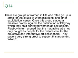 Q14 There are groups of women in US who often go up in arms for the cause of Women's rights and other exploitation issues. Once this group staged a massive protest against the publication of Playboy which they said portrayed women as sex objects. Playboy in turn argued that the magazine was not only bought by people for the pictures but for the educative and informative articles in them. They gave a very strong proof to support this argument. What ?  