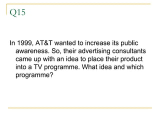 Q15 In 1999, AT&T wanted to increase its public awareness. So, their advertising consultants came up with an idea to place their product into a TV programme. What idea and which programme? 