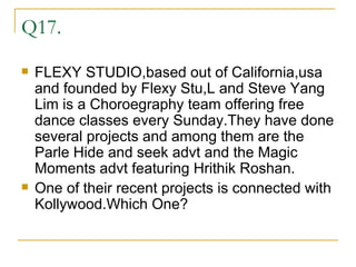 Q17. FLEXY STUDIO,based out of California,usa and founded by Flexy Stu,L and Steve Yang Lim is a Choroegraphy team offering free dance classes every Sunday.They have done several projects and among them are the Parle Hide and seek advt and the Magic Moments advt featuring Hrithik Roshan. One of their recent projects is connected with Kollywood.Which One?  