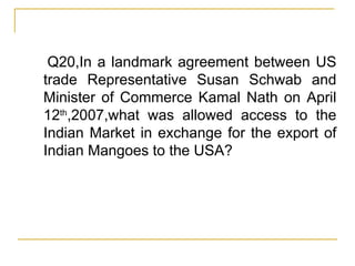 Q20,In a landmark agreement between US trade Representative Susan Schwab and Minister of Commerce Kamal Nath on April 12 th ,2007,what was allowed access to the Indian Market in exchange for the export of Indian Mangoes to the USA? 
