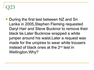 Q23 During the first test between NZ and Sri Lanka in 2005,Stephen Fleming requested Daryl Hair and Steve Bucknor to remove their black tie.Later Bucknow wrapped a white jumper around his waist.Later a request was made for the umpires to wear white trousers instead of black ones at the 2 nd  test in Wellington.Why? 