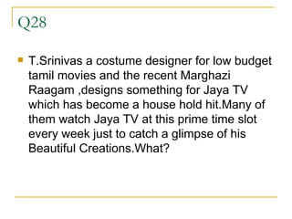 Q28 T.Srinivas a costume designer for low budget tamil movies and the recent Marghazi Raagam ,designs something for Jaya TV which has become a house hold hit.Many of them watch Jaya TV at this prime time slot every week just to catch a glimpse of his Beautiful Creations.What? 