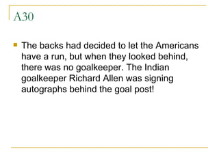 A30 The backs had decided to let the Americans have a run, but when they looked behind, there was no goalkeeper. The Indian goalkeeper Richard Allen was signing autographs behind the goal post! 